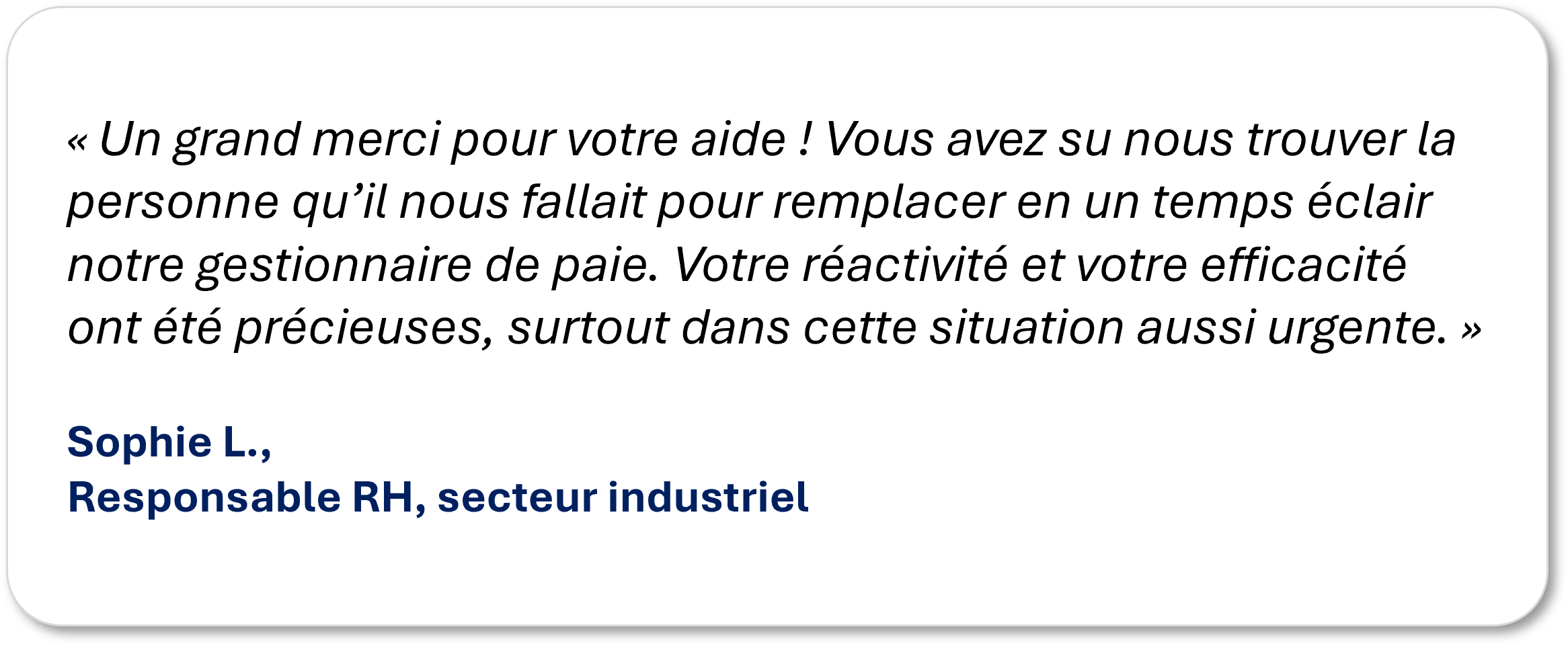 « Un grand merci pour votre aide ! Vous avez su nous trouver la personne qu’il nous fallait pour remplacer en un temps éclair notre gestionnaire de paie. Votre réactivité et votre efficacité ont été précieuses, surtout dans cette situation aussi urgente. » Sophie L., Responsable RH, secteur industriel