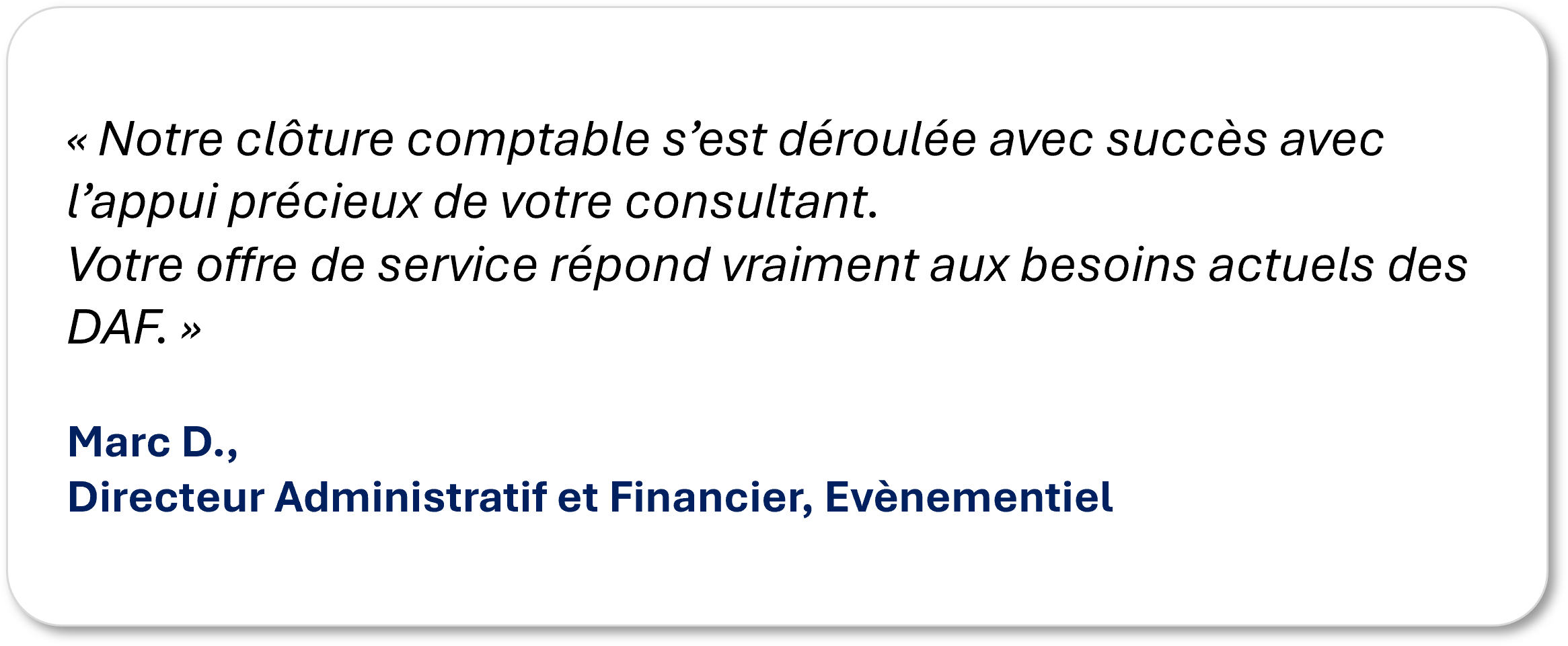 « Notre clôture comptable s’est déroulée avec succès avec l’appui précieux de votre consultant.Votre offre de service répond vraiment aux besoins actuels des DAF. » Marc D., Directeur Administratif et Financier, Evènementiel