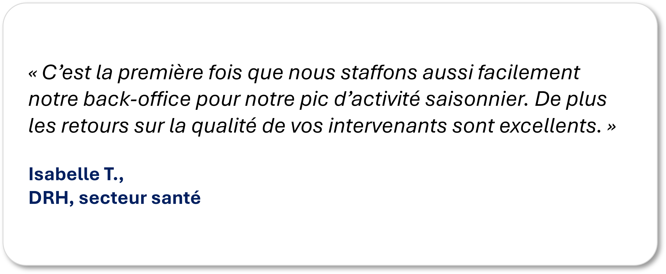 « C’est la première fois que nous staffons aussi facilement notre back-office pour notre pic d’activité saisonnier. De plus les retours sur la qualité de vos intervenants sont excellents. » Isabelle T., DRH, secteur santé