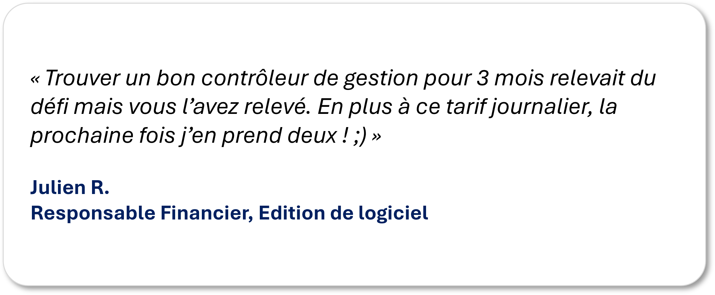 « Trouver un bon contrôleur de gestion pour 3 mois relevait du défi mais vous l’avez relevé. En plus à ce tarif journalier, la prochaine fois j’en prend deux ! ;) » Julien R. Responsable Financier, Edition de logiciel